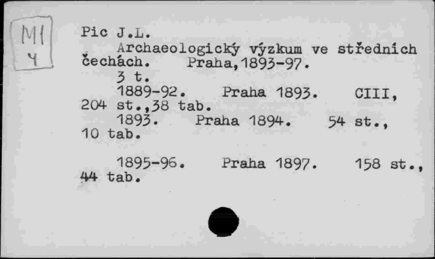 ﻿Ml
ч
Pic J.L.
Archaeologicky vyzkum ve stfednich cechâch. Praha, 1893-9?.
3 t.
1889-92. Praha 1893. GUI, 204 st.,38 tab.
1893. Praha 1894.	54 st.,
10 tab.
1895-96. Praha 1897.	158 st.,
44 tab.